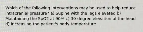 Which of the following interventions may be used to help reduce intracranial pressure? a) Supine with the legs elevated b) Maintaining the SpO2 at 90% c) 30-degree elevation of the head d) Increasing the patient's body temperature