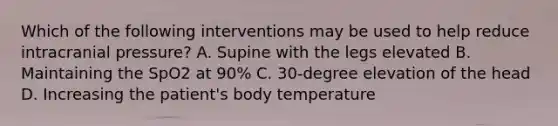 Which of the following interventions may be used to help reduce intracranial pressure? A. Supine with the legs elevated B. Maintaining the SpO2 at 90% C. 30-degree elevation of the head D. Increasing the patient's body temperature