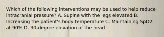 Which of the following interventions may be used to help reduce intracranial pressure? A. Supine with the legs elevated B. Increasing the patient's body temperature C. Maintaining SpO2 at 90% D. 30-degree elevation of the head