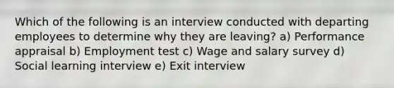 Which of the following is an interview conducted with departing employees to determine why they are leaving? a) Performance appraisal b) Employment test c) Wage and salary survey d) Social learning interview e) Exit interview