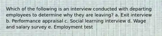 Which of the following is an interview conducted with departing employees to determine why they are leaving? a. Exit interview b. Performance appraisal c. Social learning interview d. Wage and salary survey e. Employment test