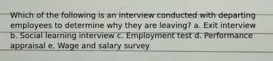 Which of the following is an interview conducted with departing employees to determine why they are leaving? a. Exit interview b. Social learning interview c. Employment test d. Performance appraisal e. Wage and salary survey