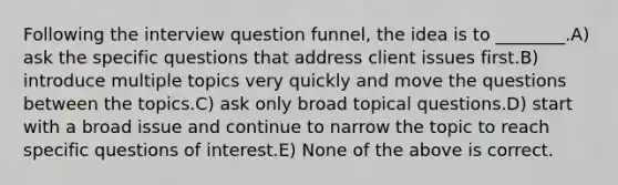 Following the interview question funnel, the idea is to ________.A) ask the specific questions that address client issues first.B) introduce multiple topics very quickly and move the questions between the topics.C) ask only broad topical questions.D) start with a broad issue and continue to narrow the topic to reach specific questions of interest.E) None of the above is correct.