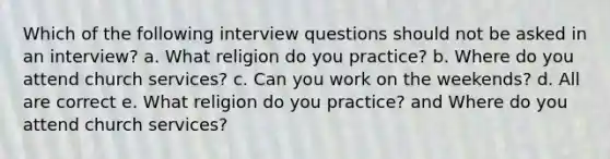 Which of the following interview questions should not be asked in an interview? a. What religion do you practice? b. Where do you attend church services? c. Can you work on the weekends? d. All are correct e. What religion do you practice? and Where do you attend church services?