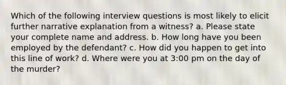 Which of the following interview questions is most likely to elicit further narrative explanation from a witness? a. Please state your complete name and address. b. How long have you been employed by the defendant? c. How did you happen to get into this line of work? d. Where were you at 3:00 pm on the day of the murder?