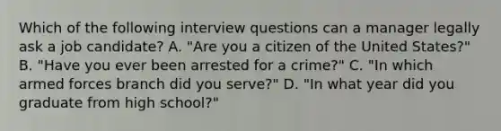 Which of the following interview questions can a manager legally ask a job candidate? A. "Are you a citizen of the United States?" B. "Have you ever been arrested for a crime?" C. "In which armed forces branch did you serve?" D. "In what year did you graduate from high school?"