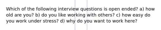 Which of the following interview questions is open ended? a) how old are you? b) do you like working with others? c) how easy do you work under stress? d) why do you want to work here?