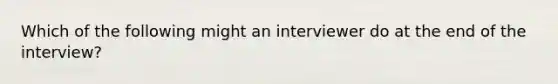 Which of the following might an interviewer do at the end of the interview?