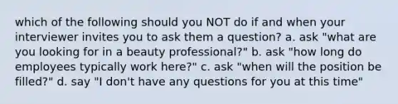 which of the following should you NOT do if and when your interviewer invites you to ask them a question? a. ask "what are you looking for in a beauty professional?" b. ask "how long do employees typically work here?" c. ask "when will the position be filled?" d. say "I don't have any questions for you at this time"