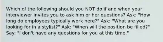 Which of the following should you NOT do if and when your interviewer invites you to ask him or her questions? Ask: "How long do employees typically work here?" Ask: "What are you looking for in a stylist?" Ask: "When will the position be filled?" Say: "I don't have any questions for you at this time."