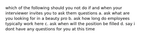 which of the following should you not do if and when your interviewer invites you to ask them questions a. ask what are you looking for in a beauty pro b. ask how long do employees typically work here c. ask when will the position be filled d. say i dont have any questions for you at this time