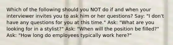 Which of the following should you NOT do if and when your interviewer invites you to ask him or her questions? Say: "I don't have any questions for you at this time." Ask: "What are you looking for in a stylist?" Ask: "When will the position be filled?" Ask: "How long do employees typically work here?"