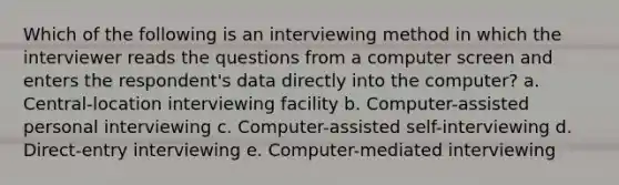 Which of the following is an interviewing method in which the interviewer reads the questions from a computer screen and enters the respondent's data directly into the computer? a. Central-location interviewing facility b. Computer-assisted personal interviewing c. Computer-assisted self-interviewing d. Direct-entry interviewing e. Computer-mediated interviewing