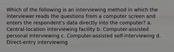 Which of the following is an interviewing method in which the interviewer reads the questions from a computer screen and enters the respondent's data directly into the computer? a. Central-location interviewing facility b. Computer-assisted personal interviewing c. Computer-assisted self-interviewing d. Direct-entry interviewing