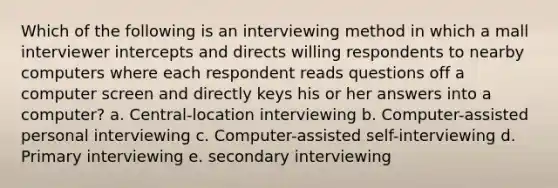 Which of the following is an interviewing method in which a mall interviewer intercepts and directs willing respondents to nearby computers where each respondent reads questions off a computer screen and directly keys his or her answers into a computer? a. Central-location interviewing b. Computer-assisted personal interviewing c. Computer-assisted self-interviewing d. Primary interviewing e. secondary interviewing