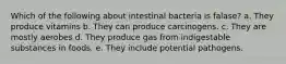 Which of the following about intestinal bacteria is falase? a. They produce vitamins b. They can produce carcinogens. c. They are mostly aerobes d. They produce gas from indigestable substances in foods. e. They include potential pathogens.