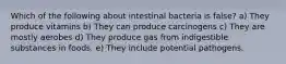 Which of the following about intestinal bacteria is false? a) They produce vitamins b) They can produce carcinogens c) They are mostly aerobes d) They produce gas from indigestible substances in foods. e) They include potential pathogens.