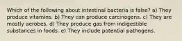 Which of the following about intestinal bacteria is false? a) They produce vitamins. b) They can produce carcinogens. c) They are mostly aerobes. d) They produce gas from indigestible substances in foods. e) They include potential pathogens.