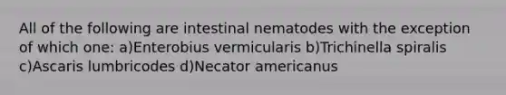 All of the following are intestinal nematodes with the exception of which one: a)Enterobius vermicularis b)Trichinella spiralis c)Ascaris lumbricodes d)Necator americanus