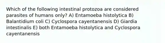 Which of the following intestinal protozoa are considered parasites of humans only? A) Entamoeba histolytica B) Balantidium coli C) Cyclospora cayentanensis D) Giardia intestinalis E) both Entamoeba histolytica and Cyclospora cayentanensis