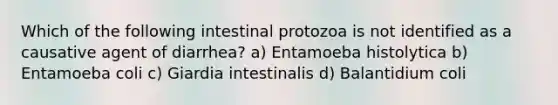 Which of the following intestinal protozoa is not identified as a causative agent of diarrhea? a) Entamoeba histolytica b) Entamoeba coli c) Giardia intestinalis d) Balantidium coli