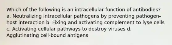 Which of the following is an intracellular function of antibodies? a. Neutralizing intracellular pathogens by preventing pathogen-host interaction b. Fixing and activating complement to lyse cells c. Activating cellular pathways to destroy viruses d. Agglutinating cell-bound antigens