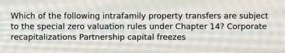 Which of the following intrafamily property transfers are subject to the special zero valuation rules under Chapter 14? Corporate recapitalizations Partnership capital freezes