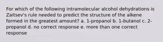 For which of the following intramolecular alcohol dehydrations is Zaitsev's rule needed to predict the structure of the alkene formed in the greatest amount? a. 1-propanol b. 1-butanol c. 2-propanol d. no correct response e. more than one correct response