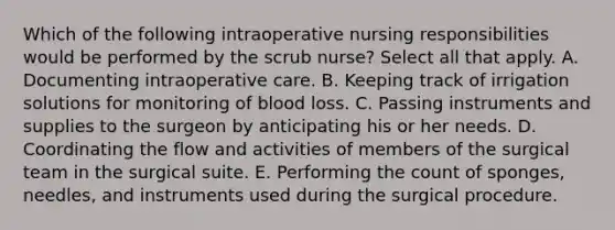 Which of the following intraoperative nursing responsibilities would be performed by the scrub nurse? Select all that apply. A. Documenting intraoperative care. B. Keeping track of irrigation solutions for monitoring of blood loss. C. Passing instruments and supplies to the surgeon by anticipating his or her needs. D. Coordinating the flow and activities of members of the surgical team in the surgical suite. E. Performing the count of sponges, needles, and instruments used during the surgical procedure.