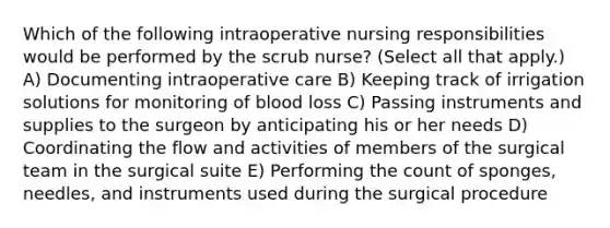 Which of the following intraoperative nursing responsibilities would be performed by the scrub nurse? (Select all that apply.) A) Documenting intraoperative care B) Keeping track of irrigation solutions for monitoring of blood loss C) Passing instruments and supplies to the surgeon by anticipating his or her needs D) Coordinating the flow and activities of members of the surgical team in the surgical suite E) Performing the count of sponges, needles, and instruments used during the surgical procedure