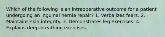 Which of the following is an intraoperative outcome for a patient undergoing an inguinal hernia repair? 1. Verbalizes fears. 2. Maintains skin integrity. 3. Demonstrates leg exercises. 4. Explains deep-breathing exercises.