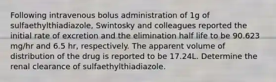 Following intravenous bolus administration of 1g of sulfaethylthiadiazole, Swintosky and colleagues reported the initial rate of excretion and the elimination half life to be 90.623 mg/hr and 6.5 hr, respectively. The apparent volume of distribution of the drug is reported to be 17.24L. Determine the renal clearance of sulfaethylthiadiazole.