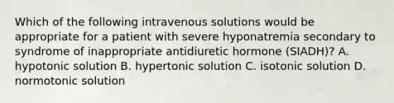 Which of the following intravenous solutions would be appropriate for a patient with severe hyponatremia secondary to syndrome of inappropriate antidiuretic hormone (SIADH)? A. hypotonic solution B. hypertonic solution C. isotonic solution D. normotonic solution