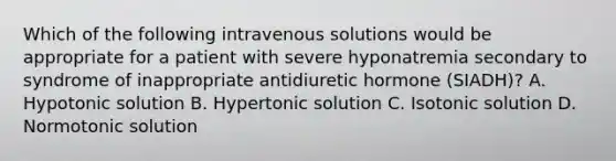 Which of the following intravenous solutions would be appropriate for a patient with severe hyponatremia secondary to syndrome of inappropriate antidiuretic hormone (SIADH)? A. Hypotonic solution B. Hypertonic solution C. Isotonic solution D. Normotonic solution