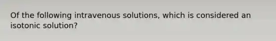 Of the following intravenous solutions, which is considered an isotonic solution?