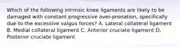 Which of the following intrinsic knee ligaments are likely to be damaged with constant progressive over-pronation, specifically due to the excessive valgus forces? A. Lateral collateral ligament B. Medial collateral ligament C. Anterior cruciate ligament D. Posterior cruciate ligament