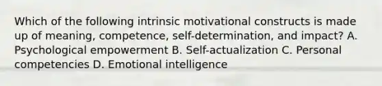 Which of the following intrinsic motivational constructs is made up of meaning, competence, self-determination, and impact? A. Psychological empowerment B. Self-actualization C. Personal competencies D. Emotional intelligence