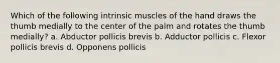 Which of the following intrinsic muscles of the hand draws the thumb medially to the center of the palm and rotates the thumb medially? a. Abductor pollicis brevis b. Adductor pollicis c. Flexor pollicis brevis d. Opponens pollicis