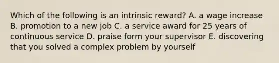 Which of the following is an intrinsic reward? A. a wage increase B. promotion to a new job C. a service award for 25 years of continuous service D. praise form your supervisor E. discovering that you solved a complex problem by yourself