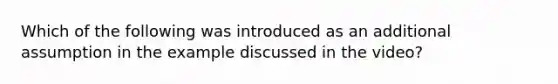 Which of the following was introduced as an additional assumption in the example discussed in the video?