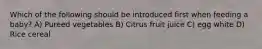 Which of the following should be introduced first when feeding a baby? A) Pureed vegetables B) Citrus fruit juice C) egg white D) Rice cereal