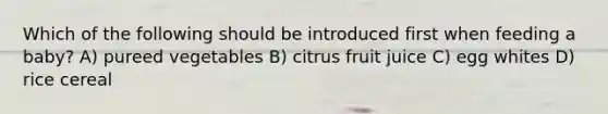 Which of the following should be introduced first when feeding a baby? A) pureed vegetables B) citrus fruit juice C) egg whites D) rice cereal