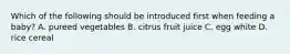 Which of the following should be introduced first when feeding a baby? A. pureed vegetables B. citrus fruit juice C. egg white D. rice cereal