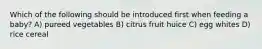 Which of the following should be introduced first when feeding a baby? A) pureed vegetables B) citrus fruit huice C) egg whites D) rice cereal