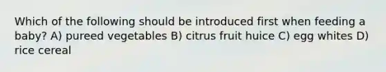 Which of the following should be introduced first when feeding a baby? A) pureed vegetables B) citrus fruit huice C) egg whites D) rice cereal