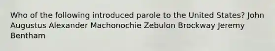 Who of the following introduced parole to the United States? John Augustus Alexander Machonochie Zebulon Brockway Jeremy Bentham