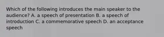 Which of the following introduces the main speaker to the audience? A. a speech of presentation B. a speech of introduction C. a commemorative speech D. an acceptance speech