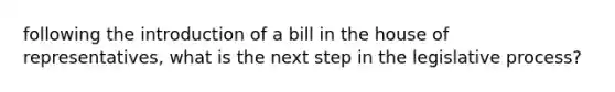 following the introduction of a bill in the house of representatives, what is the next step in the legislative process?