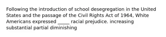 Following the introduction of school de<a href='https://www.questionai.com/knowledge/kkbd3rBo2a-segregation-in-the-united-states' class='anchor-knowledge'>segregation in the united states</a> and the passage of the Civil Rights Act of 1964, White Americans expressed _____ racial prejudice. increasing substantial partial diminishing