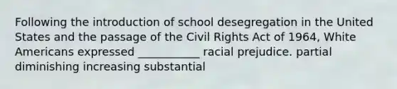 Following the introduction of school desegregation in the United States and the passage of the Civil Rights Act of 1964, White Americans expressed ___________ racial prejudice. partial diminishing increasing substantial